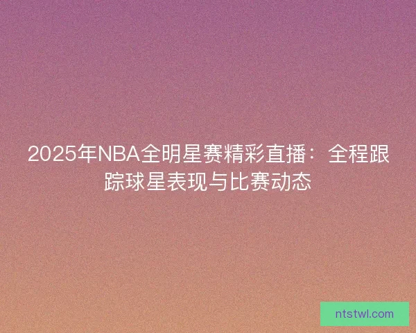 2025年NBA全明星赛精彩直播：全程跟踪球星表现与比赛动态