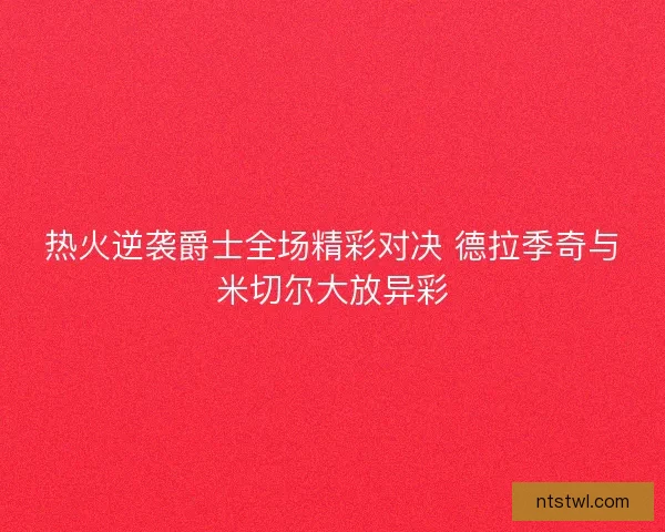 热火逆袭爵士全场精彩对决 德拉季奇与米切尔大放异彩