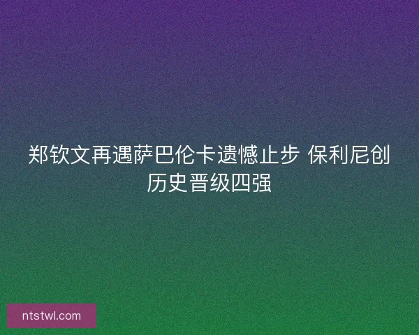 郑钦文再遇萨巴伦卡遗憾止步 保利尼创历史晋级四强