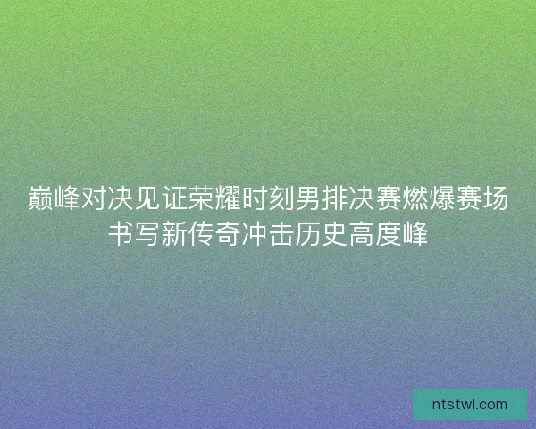 巅峰对决见证荣耀时刻男排决赛燃爆赛场书写新传奇冲击历史高度峰