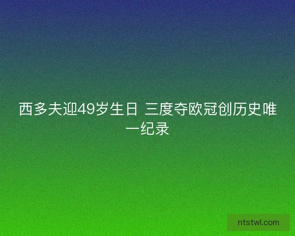 西多夫迎49岁生日 三度夺欧冠创历史唯一纪录