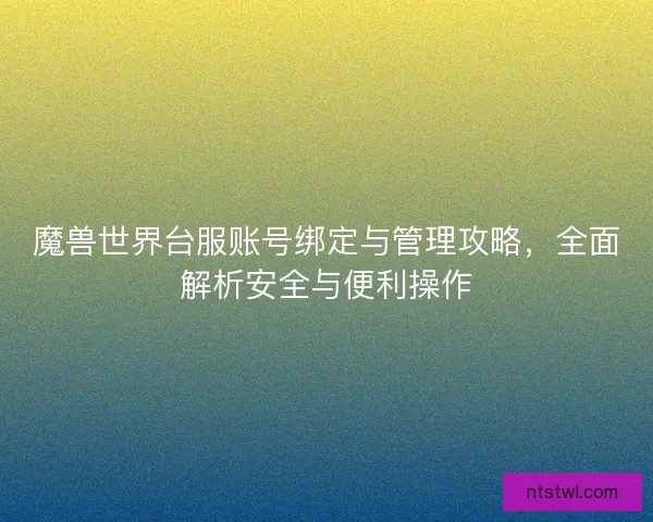 魔兽世界台服账号绑定与管理攻略，全面解析安全与便利操作