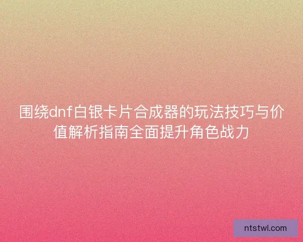 围绕dnf白银卡片合成器的玩法技巧与价值解析指南全面提升角色战力