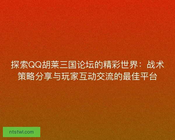 探索QQ胡莱三国论坛的精彩世界：战术策略分享与玩家互动交流的最佳平台