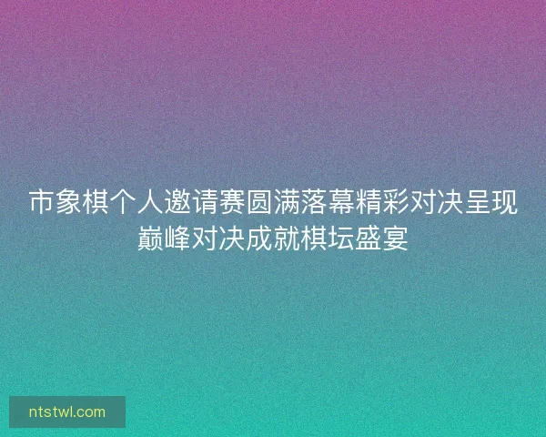 市象棋个人邀请赛圆满落幕精彩对决呈现巅峰对决成就棋坛盛宴 市象棋个人邀请赛圆满落幕精彩对决呈现巅峰对决成就棋坛盛宴
