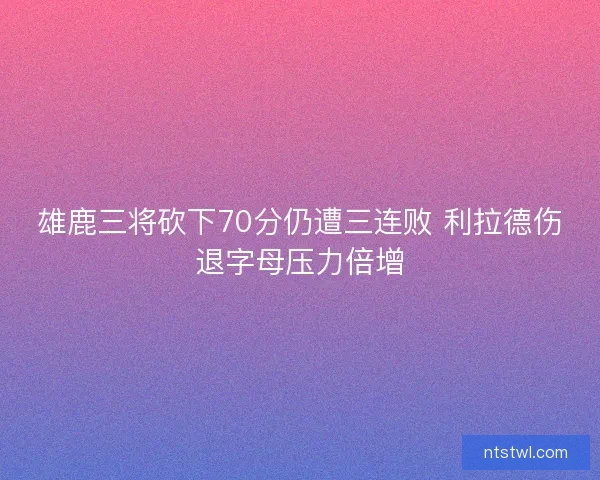 雄鹿三将砍下70分仍遭三连败 利拉德伤退字母压力倍增