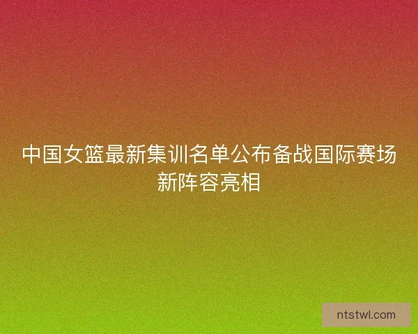 中国女篮最新集训名单公布备战国际赛场新阵容亮相 中国女篮最新集训名单公布备战国际赛场新阵容亮相