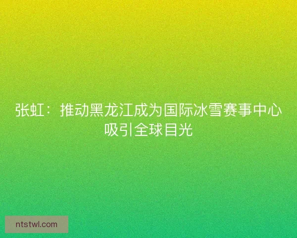 张虹:推动黑龙江成为国际冰雪赛事中心吸引全球目光 张虹:推动黑龙江成为国际冰雪赛事中心吸引全球目光