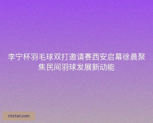 李宁杯羽毛球双打邀请赛西安启幕徐晨聚焦民间羽球发展新动能