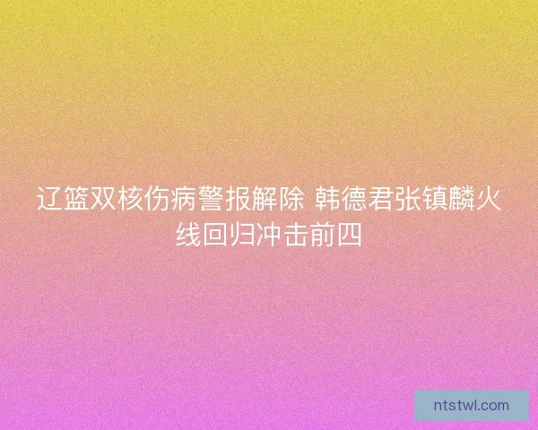 辽篮双核伤病警报解除 韩德君张镇麟火线回归冲击前四