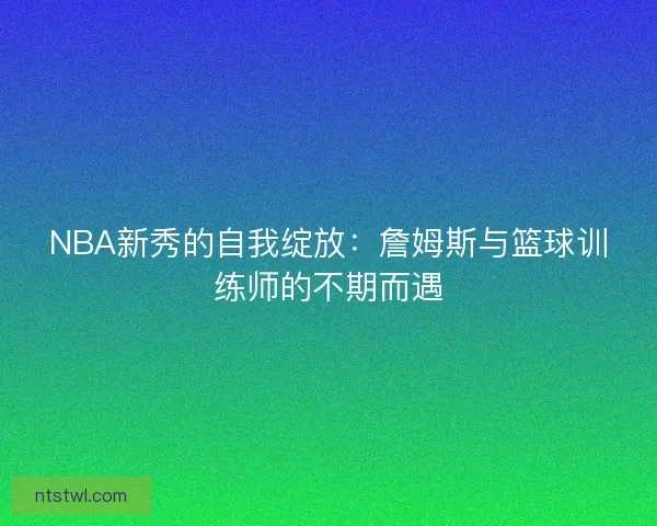 NBA新秀的自我绽放:詹姆斯与篮球训练师的不期而遇 NBA新秀的自我绽放:詹姆斯与篮球训练师的不期而遇