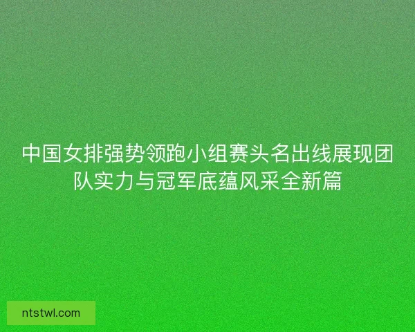 中国女排强势领跑小组赛头名出线展现团队实力与冠军底蕴风采全新篇 中国女排强势领跑小组赛头名出线展现团队实力与冠军底蕴风采全新篇