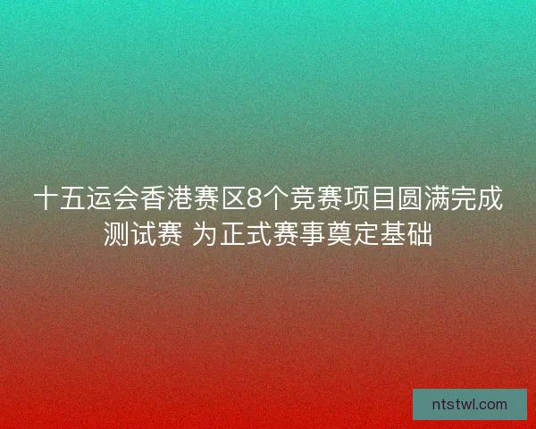 十五运会香港赛区8个竞赛项目圆满完成测试赛 为正式赛事奠定基础