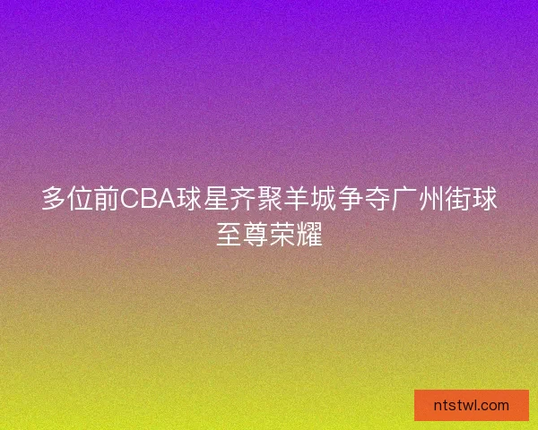 多位前CBA球星齐聚羊城争夺广州街球至尊荣耀 多位前CBA球星齐聚羊城争夺广州街球至尊荣耀