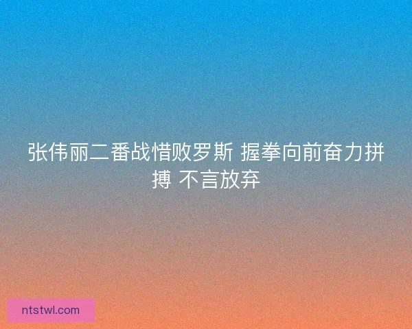张伟丽二番战惜败罗斯 握拳向前奋力拼搏 不言放弃