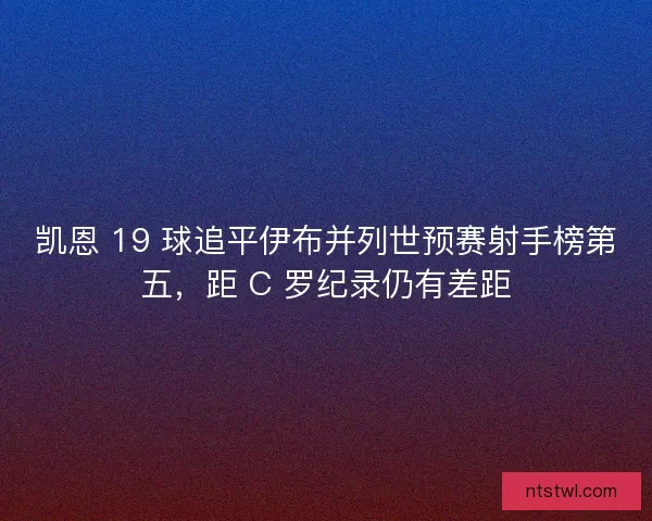凯恩 19 球追平伊布并列世预赛射手榜第五，距 C 罗纪录仍有差距