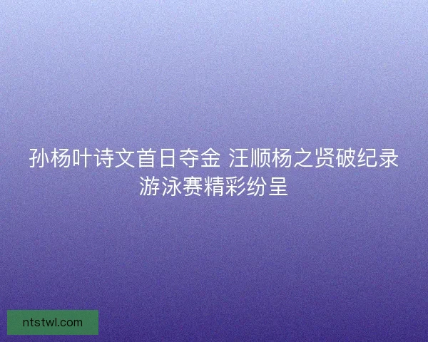 孙杨叶诗文首日夺金 汪顺杨之贤破纪录游泳赛精彩纷呈