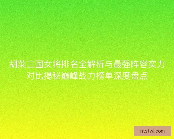 胡莱三国女将排名全解析与最强阵容实力对比揭秘巅峰战力榜单深度盘点