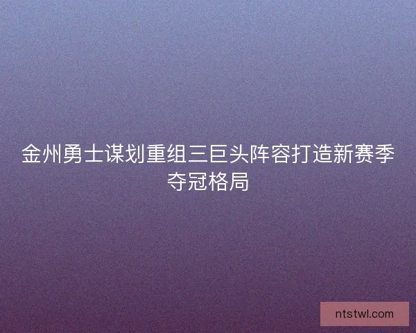 金州勇士谋划重组三巨头阵容打造新赛季夺冠格局