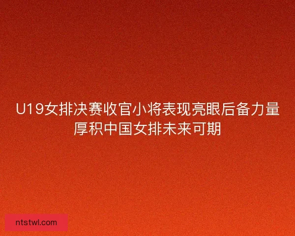 U19女排决赛收官小将表现亮眼后备力量厚积中国女排未来可期 U19女排决赛收官小将表现亮眼后备力量厚积中国女排未来可期