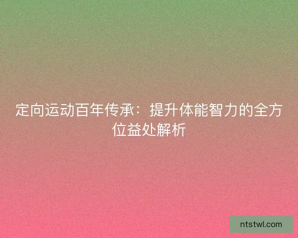 定向运动百年传承:提升体能智力的全方位益处解析 定向运动百年传承:提升体能智力的全方位益处解析