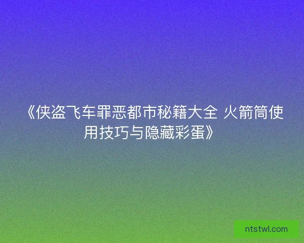 《侠盗飞车罪恶都市秘籍大全 火箭筒使用技巧与隐藏彩蛋》 《侠盗飞车罪恶都市秘籍大全 火箭筒使用技巧与隐藏彩蛋》