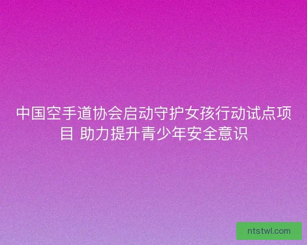 中国空手道协会启动守护女孩行动试点项目 助力提升青少年安全意识