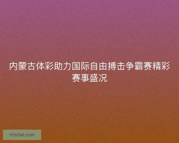 内蒙古体彩助力国际自由搏击争霸赛精彩赛事盛况