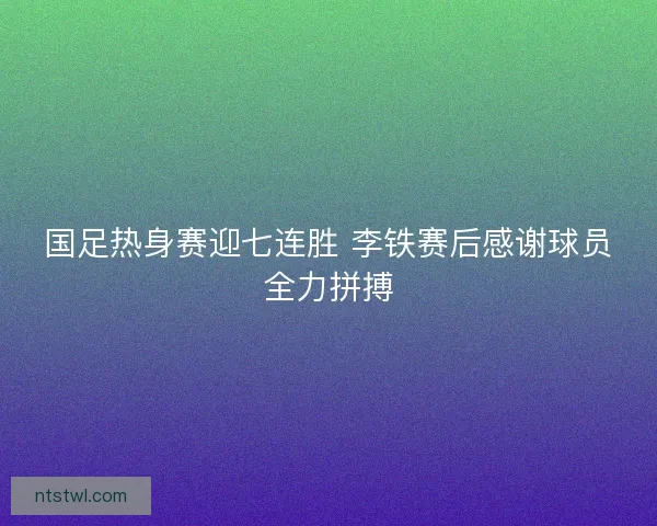 国足热身赛迎七连胜 李铁赛后感谢球员全力拼搏