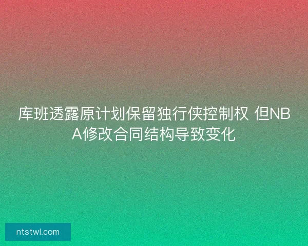 库班透露原计划保留独行侠控制权 但NBA修改合同结构导致变化
