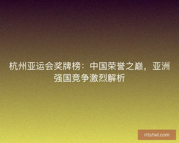 杭州亚运会奖牌榜：中国荣誉之巅，亚洲强国竞争激烈解析