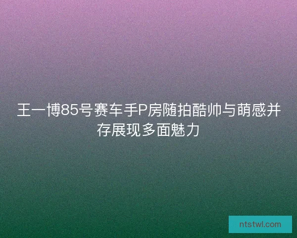 王一博85号赛车手P房随拍酷帅与萌感并存展现多面魅力