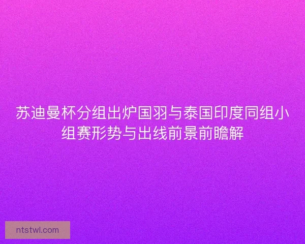 苏迪曼杯分组出炉国羽与泰国印度同组小组赛形势与出线前景前瞻解