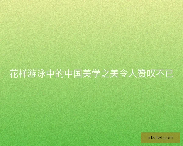 花样游泳中的中国美学之美令人赞叹不已