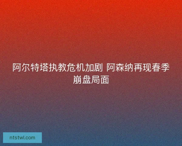 阿尔特塔执教危机加剧 阿森纳再现春季崩盘局面
