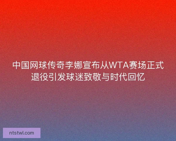 中国网球传奇李娜宣布从WTA赛场正式退役引发球迷致敬与时代回忆 中国网球传奇李娜宣布从WTA赛场正式退役引发球迷致敬与时代回忆
