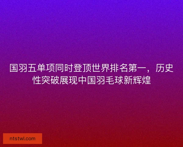 国羽五单项同时登顶世界排名第一，历史性突破展现中国羽毛球新辉煌
