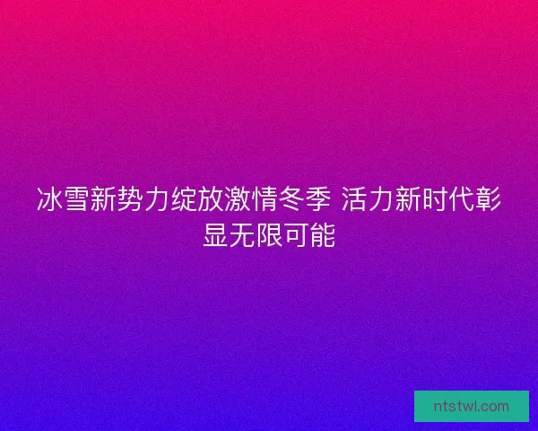 冰雪新势力绽放激情冬季 活力新时代彰显无限可能