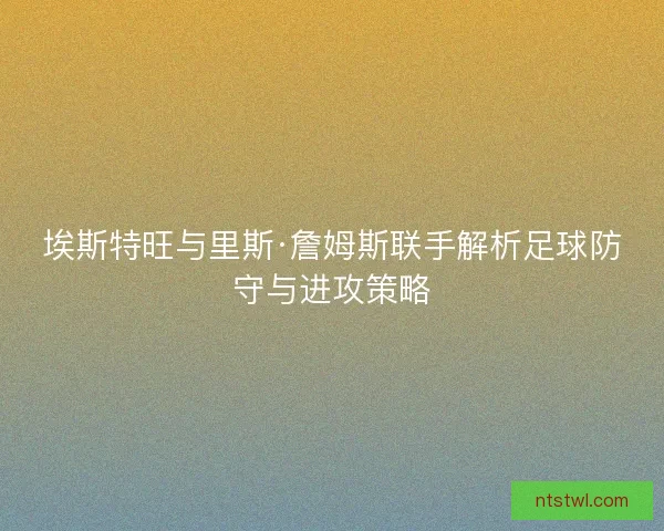 埃斯特旺与里斯·詹姆斯联手解析足球防守与进攻策略