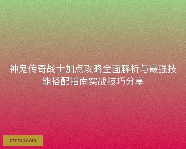 神鬼传奇战士加点攻略全面解析与最强技能搭配指南实战技巧分享